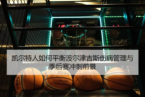 凯尔特人如何平衡波尔津吉斯伤病管理与季后赛冲刺前景