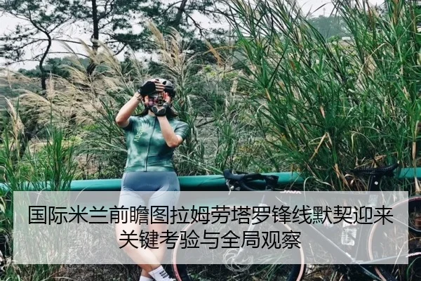 国际米兰前瞻图拉姆劳塔罗锋线默契迎来关键考验与全局观察