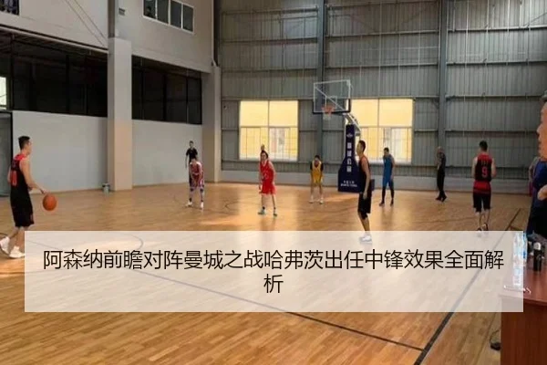 阿森纳前瞻对阵曼城之战哈弗茨出任中锋效果全面解析