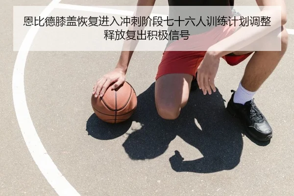 恩比德膝盖恢复进入冲刺阶段七十六人训练计划调整释放复出积极信号